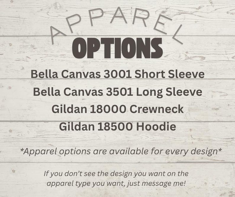 May include: A list of apparel options featuring the text: Apparel Options, Bella Canvas 3001 Short Sleeve, Bella Canvas 3501 Long Sleeve, Gildan 18000 Crewneck, Gildan 18500 Hoodie, Apparel options are available for every design, and message me.