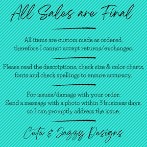 May include: A turquoise graphic with diagonal stripes and black text that reads: All Sales are Final. All items are custom made as ordered, therefore I cannot accept returns/exchanges. Please read the descriptions, check size & colour charts, fonts and check spellings to ensure accuracy. For issues/damage with your order: Send a message with a photo within 3 business days, so I can promptly address the issue. Cute & Jazzy Designs.
