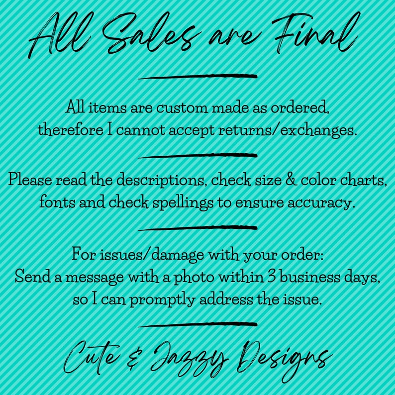 May include: A turquoise graphic with diagonal stripes and black text that reads: All Sales are Final. All items are custom made as ordered, therefore I cannot accept returns/exchanges. Please read the descriptions, check size & colour charts, fonts and check spellings to ensure accuracy. For issues/damage with your order: Send a message with a photo within 3 business days, so I can promptly address the issue. Cute & Jazzy Designs.