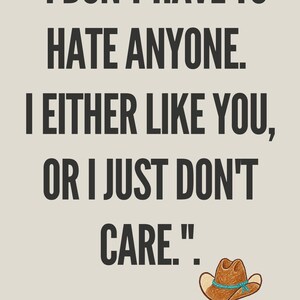 May include: A beige poster featuring the black text "I DON'T HAVE TO HATE ANYONE. I EITHER LIKE YOU, OR I JUST DON'T CARE." Below the text is a small illustration of a brown cowboy hat with a blue band and the text "INSPIRED BY BETH DUTTON."