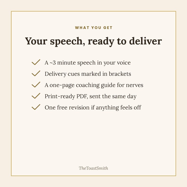 May include: A square graphic with a cream background and gold border. The text reads: WHAT YOU GET, Your speech, ready to deliver, A ~3 minute speech in your voice, Delivery cues marked in brackets, A one-page coaching guide for nerves, Print-ready PDF, sent the same day, One free revision if anything feels off, TheToastSmith.