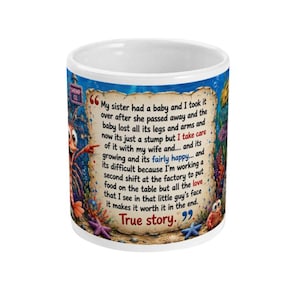 May include: A white ceramic mug featuring an underwater scene with a cartoon shrimp and a parchment-style text block. The text reads: My sister had a baby and I took it over after she passed away and the baby lost all its legs and arms and now its just a stump but I take care of it with my wife and... and its growing and its fairly happy... and its difficult because I'm working a second shift at the factory to put food on the table but all the love that I see in that little guy's face it makes it worth it in the end. True story.