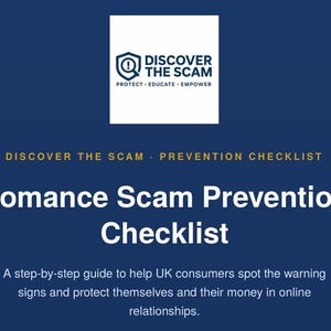 May include: A dark blue informational document titled Romance Scam Prevention Checklist. The top features a white square logo with a shield icon and the text DISCOVER THE SCAM PROTECT EDUCATE EMPOWER. It includes a guide for UK consumers.