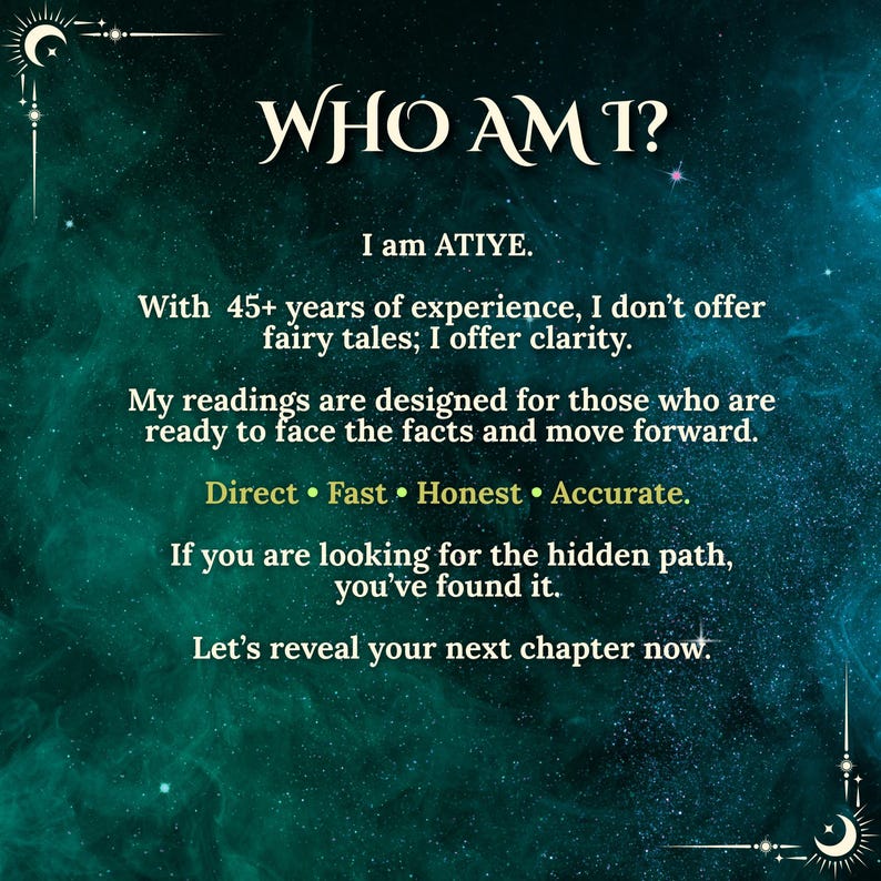 Puede incluir: Un fondo de nebulosa en color verde azulado oscuro y negro con texto blanco que dice: WHO AM I? I am ATIYE. With 45+ years of experience, I don't offer fairy tales; I offer clarity. My readings are designed for those who are ready to face the facts and move forward. Direct &bull; Fast &bull; Honest &bull; Accurate. If you are looking for the hidden path, you've found it. Let's reveal your next chapter now.
