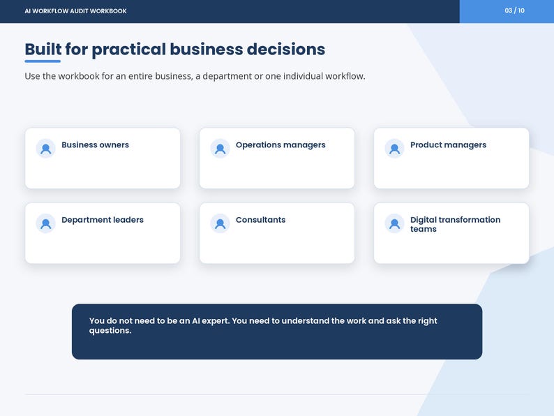 May include: A digital slide titled AI Workflow Audit Workbook, page 03/10. It features the text Built for practical business decisions, followed by six white rectangular boxes labeled Business owners, Operations managers, Product managers, Department leaders, Consultants, and Digital transformation teams. A dark blue footer contains the text: You do not need to be an AI expert. You need to understand the work and ask the right questions.