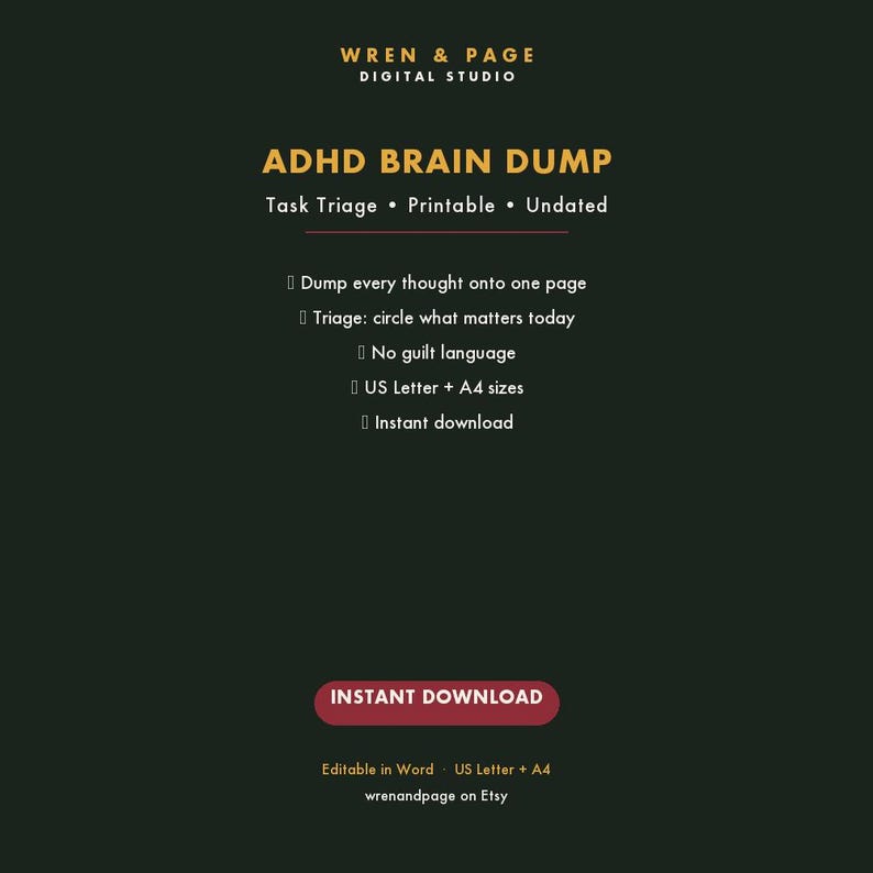 May include: A dark green digital graphic for an ADHD Brain Dump task triage printable. Text includes: WREN & PAGE DIGITAL STUDIO, ADHD BRAIN DUMP, Task Triage, Printable, Undated, Dump every thought onto one page, Triage: circle what matters today, No guilt language, US Letter + A4 sizes, Instant download, INSTANT DOWNLOAD, Editable in Word, wrenandpage on Etsy.