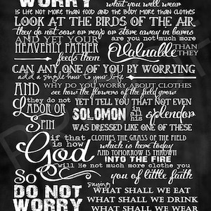 May include: Black and white chalkboard style print with a bible verse from Matthew 6:25-33. The verse reads "Therefore I tell you, do not worry about your life, what you will eat or drink; or about your body, what you will wear. Is life not more than food, and the body more than clothes? Look at the birds of the air; they do not sow or reap or store away in barns, and yet your heavenly Father feeds them. Are you not much more valuable than they? Can anyone of you by worrying add a single hour to your life? And why do you worry about clothes? Consider how the flowers of the field grow. They do not labor or spin, yet I tell you that not even Solomon in all his splendor was dressed like one of these. If that is how God clothes the grass of the field, which is here today and tomorrow is thrown into the fire, will he not much more clothe you—you of little faith? So do not worry, saying, 'What shall we eat?' or 'What shall we drink?' or 'What shall we wear?' For your heavenly Father knows that you need them. But seek first his kingdom and his righteousness, and all these things will be given to you."