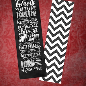 May include: A black and white bookmark with a quote from the Bible, "I will betroth you to me forever in righteousness and justice, in love and compassion, I will betroth you in faithfulness and you will acknowledge the Lord."  The quote is from Hosea 2:19-20. The bookmark is 2 inches by 7 inches and is press-printed on linen paper.