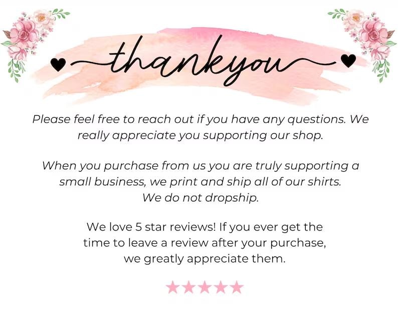 May include: A white thank you card featuring a pink watercolor brush stroke background, floral illustrations in the top corners, and black text that reads: thank you, Please feel free to reach out if you have any questions. We really appreciate you supporting our shop. When you purchase from us you are truly supporting a small business, we print and ship all of our shirts. We do not dropship. We love 5 star reviews! If you ever get the time to leave a review after your purchase, we greatly appreciate them. Five pink stars are at the bottom.