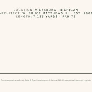 May include: A minimalist graphic print on a light cream background featuring black text: LOCATION: VICKSBURG, MICHIGAN, ARCHITECT: W. BRUCE MATTHEWS III, EST. 2004, LENGTH: 7,156 YARDS, PAR 72. At the bottom, small text reads: Course geometry and map data.