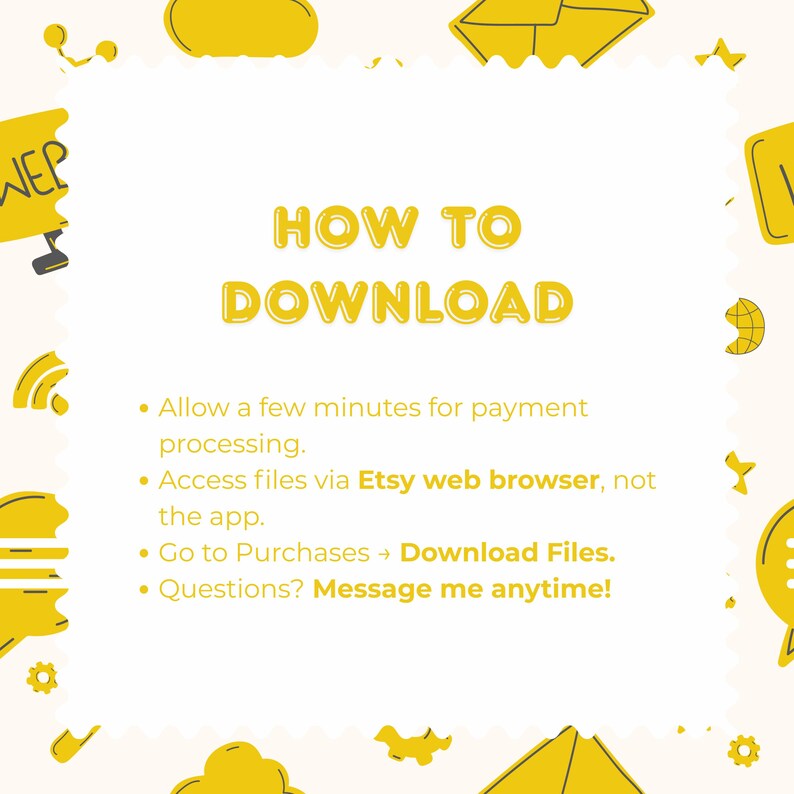 May include: An instructional graphic with yellow text on a white background titled HOW TO DOWNLOAD. It lists steps: allow time for payment, use Etsy web browser, go to Purchases to Download Files, and message the seller with any questions.