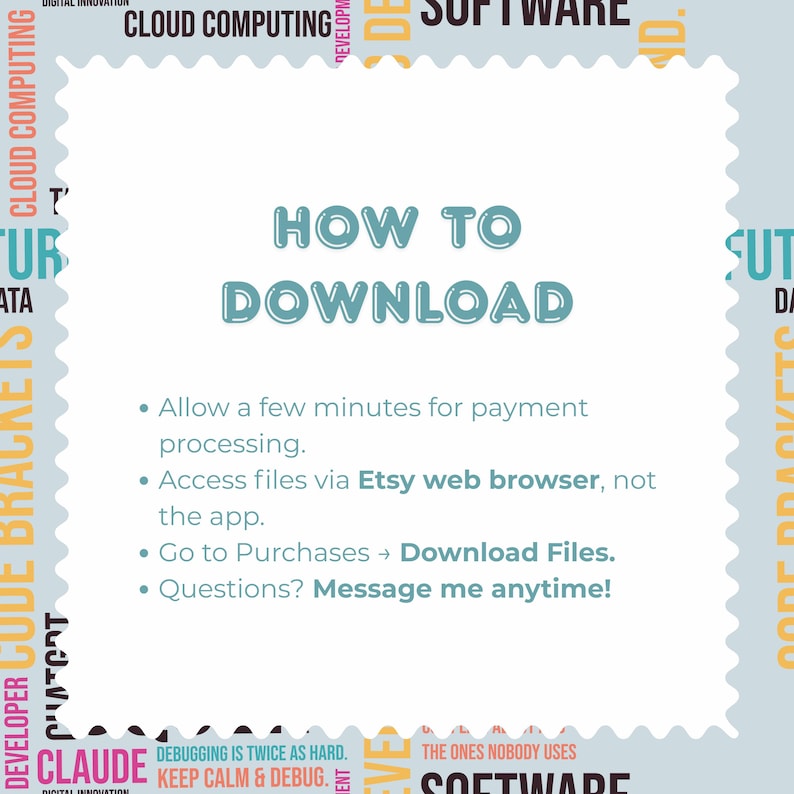 May include: A white square with scalloped edges featuring the teal text HOW TO DOWNLOAD. Instructions include: Allow a few minutes for payment processing. Access files via Etsy web browser, not the app. Go to Purchases, Download Files. Questions? Message me anytime!