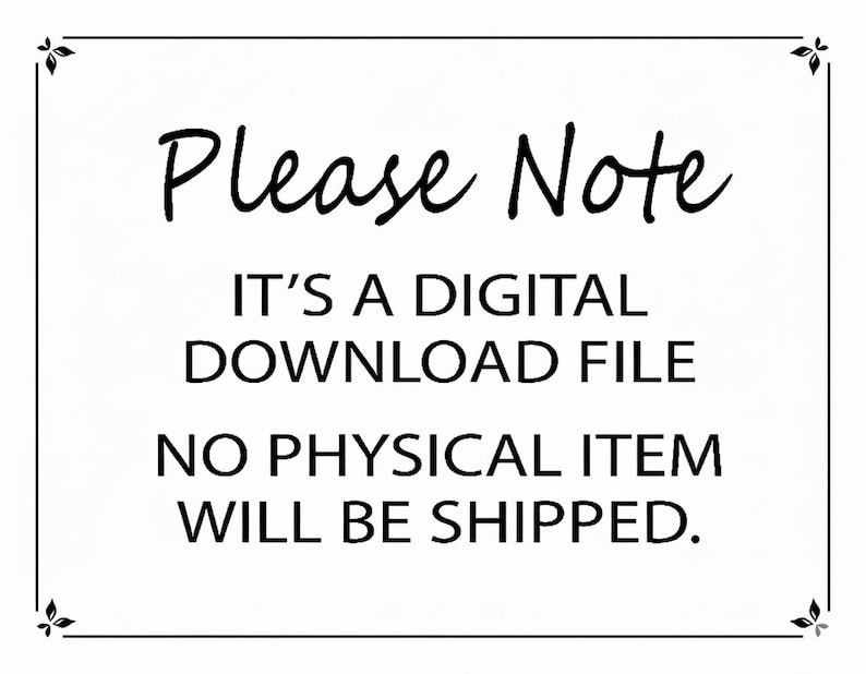 May include: A white rectangular sign with a black border and decorative corner flourishes. The text reads: Please Note, IT'S A DIGITAL DOWNLOAD FILE, NO PHYSICAL ITEM WILL BE SHIPPED. The lettering is black, centred, and presented in a clear font.