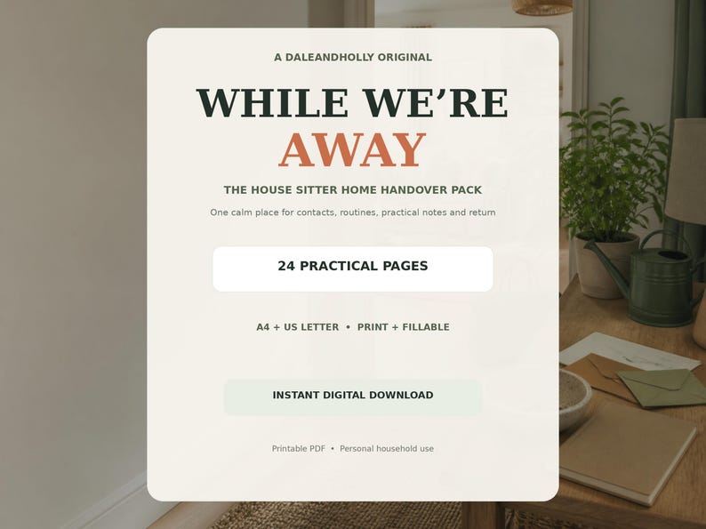 May include: A digital document titled A DALEANDHOLLY ORIGINAL WHILE WE'RE AWAY THE HOUSE SITTER HOME HANDOVER PACK. It features 24 PRACTICAL PAGES, A4 + US LETTER, PRINT + FILLABLE, and INSTANT DIGITAL DOWNLOAD text on a cream background.