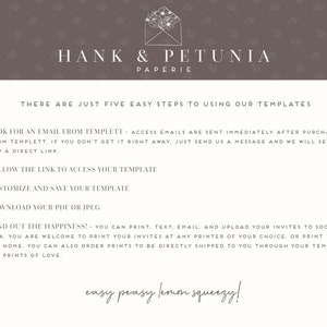 May include: A white background with brown floral patterns. The text "HANK & PETUNIA PAPERIE" is at the top of the image. The text "THERE ARE JUST FIVE EASY STEPS TO USING OUR TEMPLATES" is below the logo. The text "1. LOOK FOR AN EMAIL FROM TEMPLETT - ACCESS EMAILS ARE SENT IMMEDIATELY AFTER PURCHASE FROM TEMPLETT. IF YOU DON'T GET IT RIGHT AWAY, JUST SEND US A MESSAGE AND WE WILL SEND YOU A DIRECT LINK." is below the title. The text "2. FOLLOW THE LINK TO ACCESS YOUR TEMPLATE" is below the first step. The text "3. CUSTOMIZE AND SAVE YOUR TEMPLATE" is below the second step. The text "4. DOWNLOAD YOUR PDF OR JPEG" is below the third step. The text "5. SEND OUT THE HAPPINESS! - YOU CAN PRINT, TEXT, EMAIL, AND UPLOAD YOUR INVITES TO SOCIAL MEDIA. YOU ARE WELCOME TO PRINT YOUR INVITES AT ANY PRINTER OF YOUR CHOICE, OR PRINT THEM FROM HOME. YOU CAN ALSO ORDER PRINTS TO BE DIRECTLY SHIPPED TO YOU THROUGH YOUR TEMPLATE FROM PRINTS OF LOVE." is below the fourth step. The text "easy peasy lemon squeezy!" is at the bottom of the image.