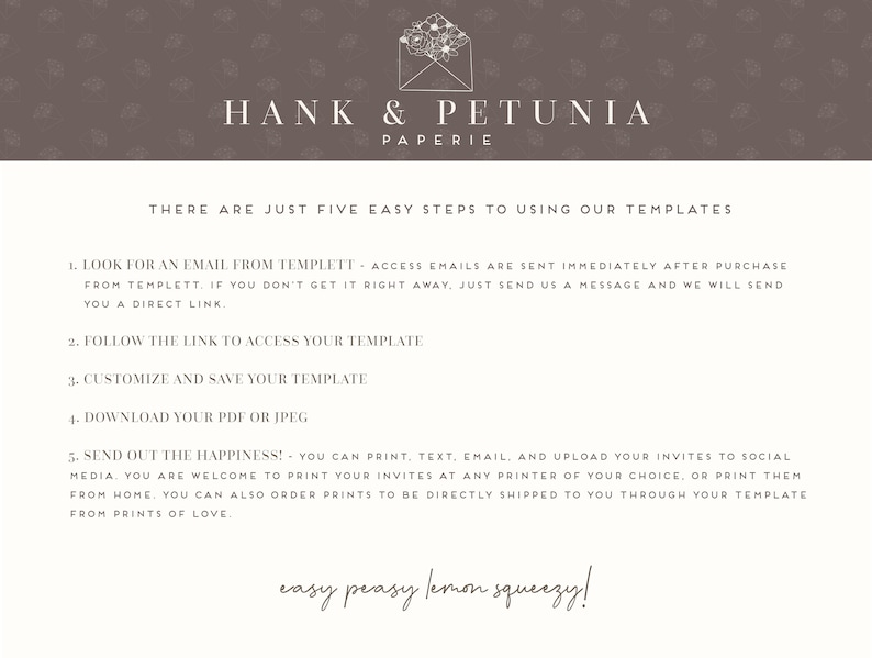 May include: A white background with brown floral patterns. The text "HANK & PETUNIA PAPERIE" is at the top of the image. The text "THERE ARE JUST FIVE EASY STEPS TO USING OUR TEMPLATES" is below the logo. The text "1. LOOK FOR AN EMAIL FROM TEMPLETT - ACCESS EMAILS ARE SENT IMMEDIATELY AFTER PURCHASE FROM TEMPLETT. IF YOU DON'T GET IT RIGHT AWAY, JUST SEND US A MESSAGE AND WE WILL SEND YOU A DIRECT LINK." is below the title. The text "2. FOLLOW THE LINK TO ACCESS YOUR TEMPLATE" is below the first step. The text "3. CUSTOMIZE AND SAVE YOUR TEMPLATE" is below the second step. The text "4. DOWNLOAD YOUR PDF OR JPEG" is below the third step. The text "5. SEND OUT THE HAPPINESS! - YOU CAN PRINT, TEXT, EMAIL, AND UPLOAD YOUR INVITES TO SOCIAL MEDIA. YOU ARE WELCOME TO PRINT YOUR INVITES AT ANY PRINTER OF YOUR CHOICE, OR PRINT THEM FROM HOME. YOU CAN ALSO ORDER PRINTS TO BE DIRECTLY SHIPPED TO YOU THROUGH YOUR TEMPLATE FROM PRINTS OF LOVE." is below the fourth step. The text "easy peasy lemon squeezy!" is at the bottom of the image.