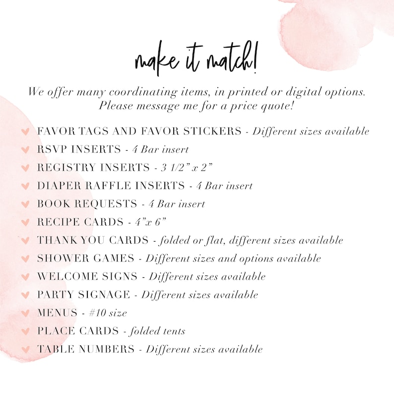 May include: A pink and white watercolor background with the text "make it match!" at the top. The text "We offer many coordinating items, in printed or digital options. Please message me for a price quote!" is below the title. A list of items is below the text, including "Favor Tags and Favor Stickers", "RSVP Inserts", "Registry Inserts", "Diaper Raffle Inserts", "Book Requests", "Recipe Cards", "Thank You Cards", "Shower Games", "Welcome Signs", "Party Signage", "Menus", "Place Cards", and "Table Numbers".