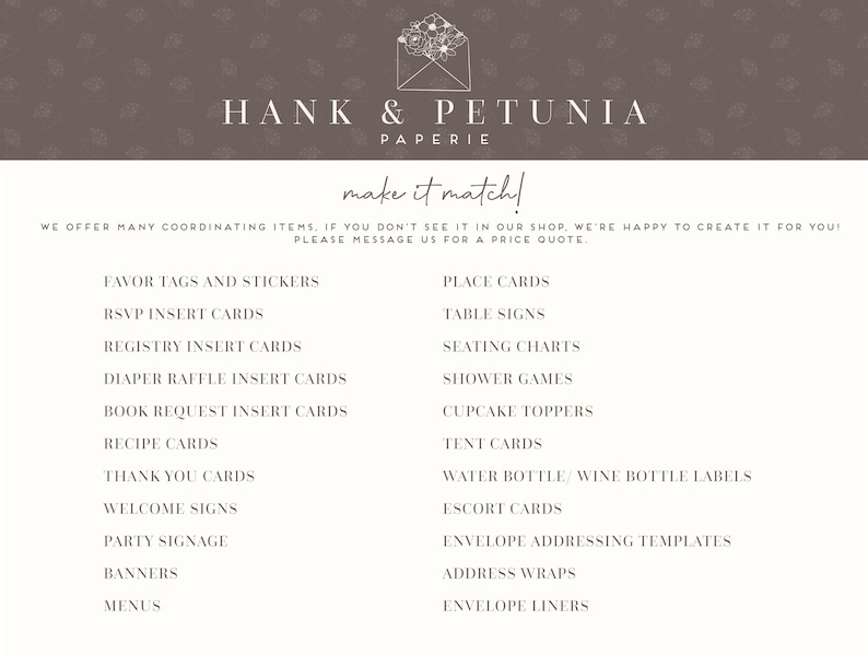 May include: A list of wedding and party stationery items offered by Hank & Petunia Paperie. The list includes favor tags and stickers, RSVP insert cards, registry insert cards, diaper raffle insert cards, book request insert cards, recipe cards, thank you cards, welcome signs, party signage, banners, menus, place cards, table signs, seating charts, shower games, cupcake toppers, tent cards, water bottle/wine bottle labels, escort cards, envelope addressing templates, address wraps, and envelope liners.