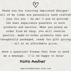 May include: Text on a white background with a heart symbol at the top. The text reads: "Thank you for visiting Imprinted Designs! All of my items are personally hand crafted - just for you - by me! I aim to provide the best experience possible in both products and service. When you place an order from my shop, you will receive quality, made-to-order products that are thoughtfully packaged, ready for gift giving - all at an affordable price. Have a question? Please feel free to send me a message. I'll be happy to help! xoxo Amber imprinteddesigns.etsy.com"