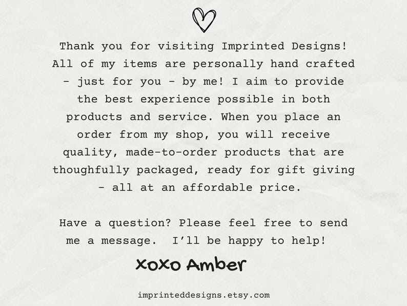 May include: Text on a white background with a heart symbol at the top. The text reads: "Thank you for visiting Imprinted Designs! All of my items are personally hand crafted - just for you - by me! I aim to provide the best experience possible in both products and service. When you place an order from my shop, you will receive quality, made-to-order products that are thoughtfully packaged, ready for gift giving - all at an affordable price. Have a question? Please feel free to send me a message. I'll be happy to help! xoxo Amber imprinteddesigns.etsy.com"