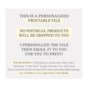 May include: Text on a white background that reads: "This is a personalized printable file. No physical products will be shipped to you. I personalize the file then email it to you for you to print! Please notice: If the listing or receipt says "order ships," "delivered," "in the mail," "at your doorstep," etc., that is just Etsy's standard format and does NOT reflect printable/digital listings. You will ONLY receive digital file(s) VIA EMAIL."