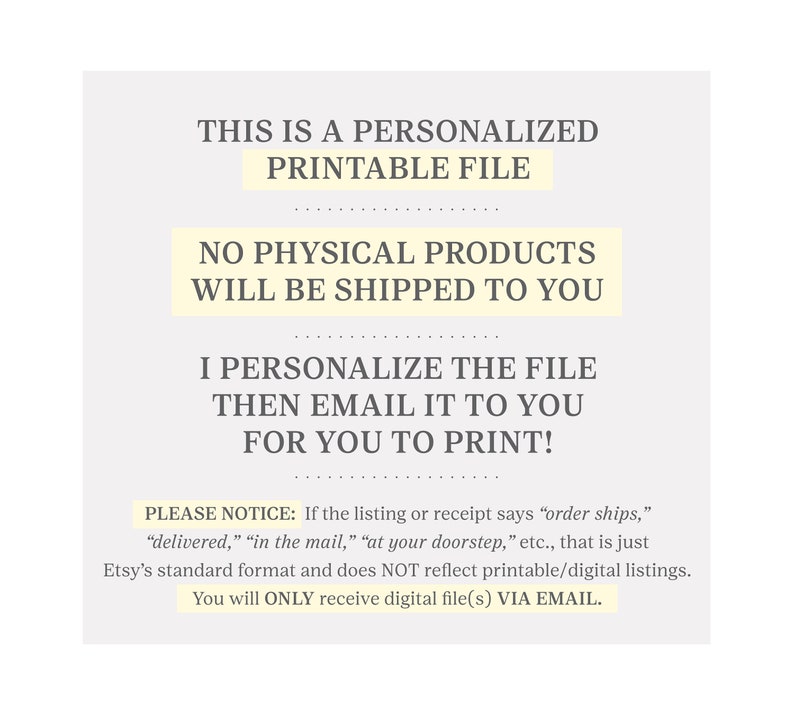 May include: Text on a white background that reads: "This is a personalized printable file. No physical products will be shipped to you. I personalize the file then email it to you for you to print! Please notice: If the listing or receipt says "order ships," "delivered," "in the mail," "at your doorstep," etc., that is just Etsy's standard format and does NOT reflect printable/digital listings. You will ONLY receive digital file(s) VIA EMAIL."