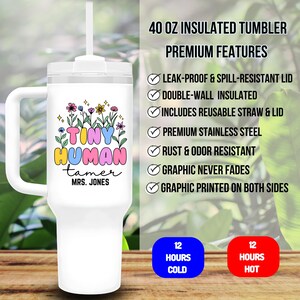 May include: White 40 ounce insulated tumbler with a handle and a clear lid. The tumbler has a colorful graphic that says "Tiny Human Tamer" with a name below. The tumbler is advertised as leak-proof, spill-resistant, double-walled, and includes a reusable straw and lid. It is also advertised as keeping drinks cold for 12 hours and hot for 12 hours.