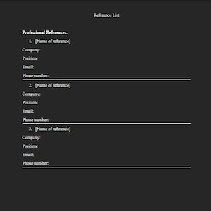 May include: A black document template titled Reference List with the heading Professional References. It includes three numbered sections with placeholders for Name of reference, Company, Position, Email, and Phone number with horizontal lines.