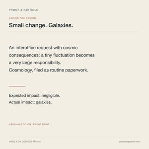 Op de afbeelding: Een rechthoekige print op een lichtbeige achtergrond met zwarte tekst: PROOF & PARTICLE, BEHIND THE DESIGN, Small change. Galaxies. An interoffice request with cosmic consequences: a tiny fluctuation becomes a very large responsibility. Cosmology, filed as routine paperwork. Expected impact: negligible. Actual impact: galaxies. ORIGINAL EDITION - FRONT PRINT, MADE FOR CURIOUS MINDS, proofandparticle.com.