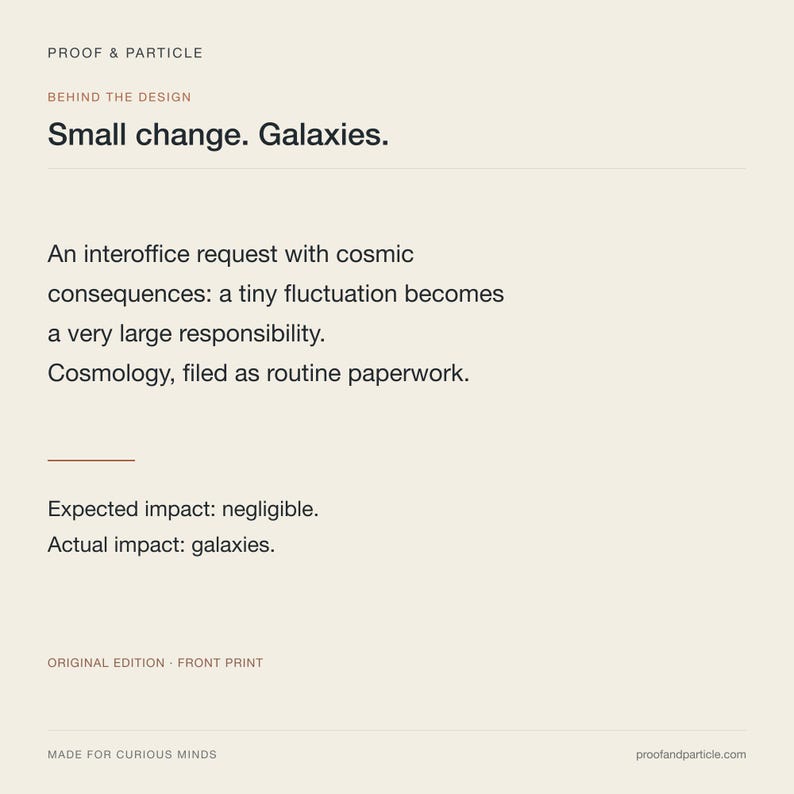 Op de afbeelding: Een rechthoekige print op een lichtbeige achtergrond met zwarte tekst: PROOF & PARTICLE, BEHIND THE DESIGN, Small change. Galaxies. An interoffice request with cosmic consequences: a tiny fluctuation becomes a very large responsibility. Cosmology, filed as routine paperwork. Expected impact: negligible. Actual impact: galaxies. ORIGINAL EDITION - FRONT PRINT, MADE FOR CURIOUS MINDS, proofandparticle.com.