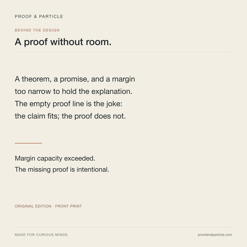 May include: A cream-coloured print featuring the text PROOF & PARTICLE, BEHIND THE DESIGN, A proof without room, A theorem, a promise, and a margin too narrow to hold the explanation. The empty proof line is the joke: the claim fits; the proof does not. Margin capacity exceeded. The missing proof is intentional. ORIGINAL EDITION - FRONT PRINT, MADE FOR CURIOUS MINDS, proofandparticle.com.