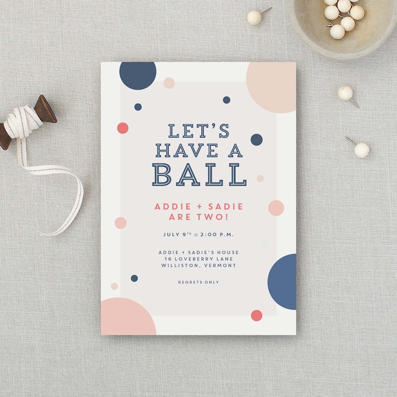 May include: A white invitation with pink and blue polka dots. The text reads "Let's Have a Ball, Addie + Sadie Are Two!" with the date and time of the event, 9th July at 2:00 p.m., and the location, Addie + Sadie's House, 16 Loveberry Lane, Williston, Vermont. The invitation ends with "Regrets Only."