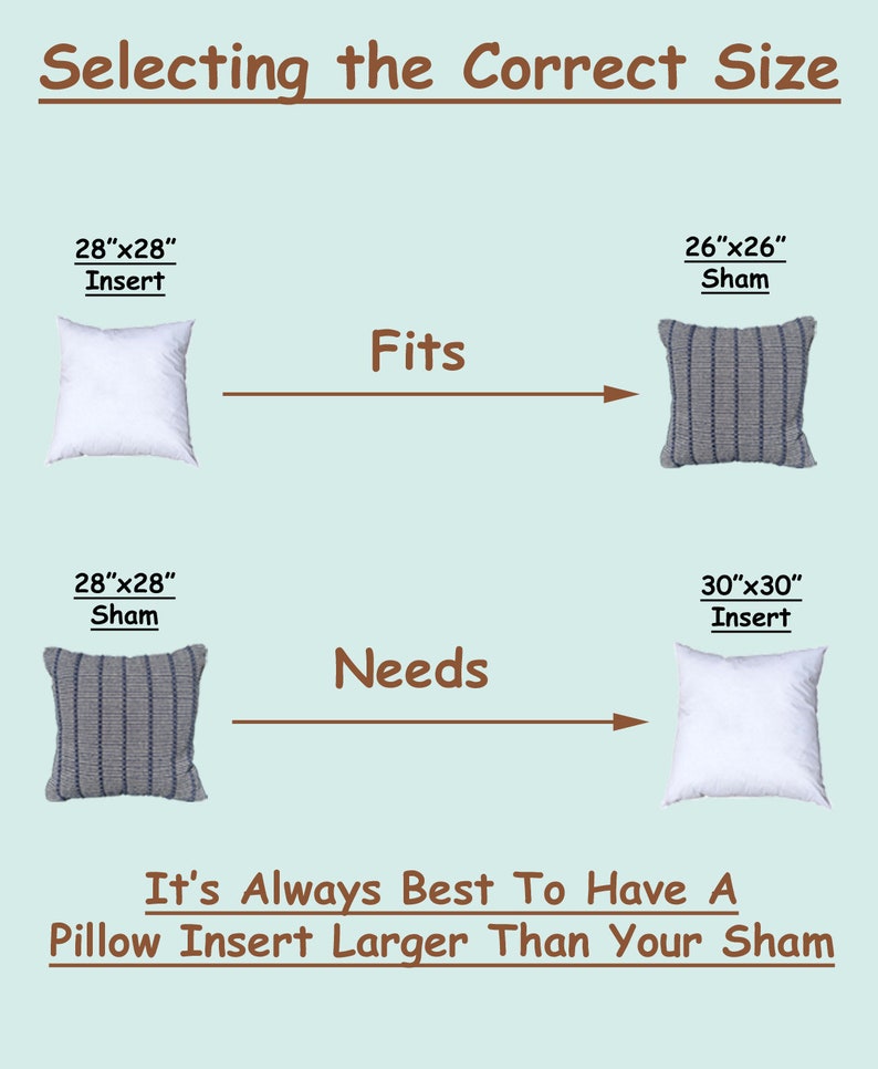 How to find the correct size pillow insert?  If you need help selecting the best size pillow insert, please send us a message.  28x28 pillow form insert for use in 26x26 or 27x27 pillow sham.  For best results, insert should be larger than your sham