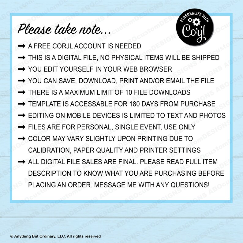 May include: A blue and white graphic with a list of instructions for using a digital file. The text reads "Please take note... A free Corjl account is needed. This is a digital file, no physical items will be shipped. You edit yourself in your web browser. You can save, download, print and/or email the file. There is a maximum limit of 10 file downloads. Template is accessible for 180 days from purchase. Editing on mobile devices is limited to text and photos. Files are for personal, single event, use only. Color may vary slightly upon printing due to calibration, paper quality and printer settings. All digital file sales are final. Please read full item description to know what you are purchasing before placing an order. Message me with any questions!"