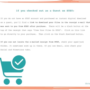 May include: A teal shopping cart icon with a checkmark inside. Text reads: "If you checked out as a Guest on ETSY: If you do not have an ETSY account and purchased an instant digital download as a guest, you'll find a link to download your files in the receipt e-mail that was sent to you from ETSY after purchase. There will be a black button at the top of the receipt that says "View Your Files On ETSY". Click on this link to go directly to your purchase. Then click on the black download button. If you can not locate the e-mailed receipt from ETSY, check your spam/junk folder. It sometimes ends up in there. If you use Gmail, also check your Social and Promotions tabs."