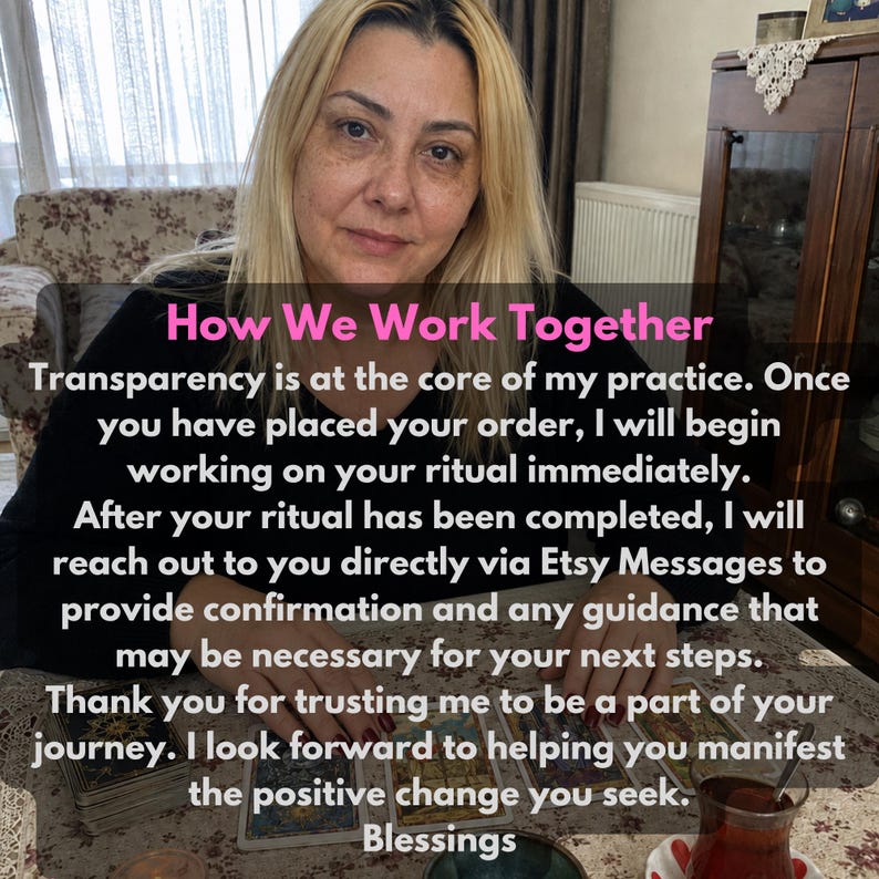 May include: A person with blonde hair wearing a black long-sleeved shirt sits at a table with tarot cards. The text reads: How We Work Together. Transparency is at the core of my practice. Once you have placed your order, I will begin working on your ritual immediately. After your ritual has been completed, I will reach out to you directly via Etsy Messages to provide confirmation and any guidance that may be necessary for your next steps. Thank you for trusting me to be a part of your journey. I look forward to helping you manifest the positive change you seek. Blessings.
