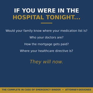 May include: A dark blue informational graphic with gold and white text that reads: IF YOU WERE IN THE HOSPITAL TONIGHT... Would your family know where your medication list is? Who your doctors are? How the mortgage gets paid? Where your healthcare directive is? They will now. THE COMPLETE IN CASE OF EMERGENCY BINDER &bull; ATTORNEY-DESIGNED