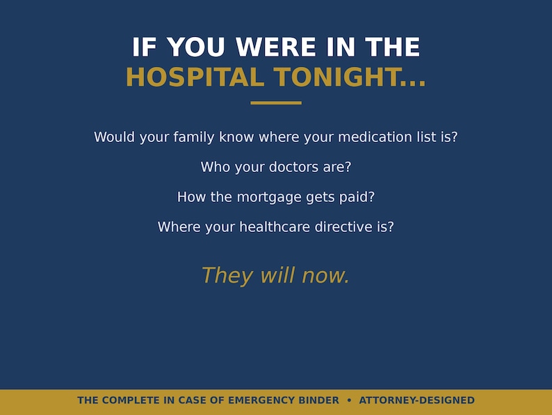 May include: A dark blue informational graphic with gold and white text that reads: IF YOU WERE IN THE HOSPITAL TONIGHT... Would your family know where your medication list is? Who your doctors are? How the mortgage gets paid? Where your healthcare directive is? They will now. THE COMPLETE IN CASE OF EMERGENCY BINDER &bull; ATTORNEY-DESIGNED