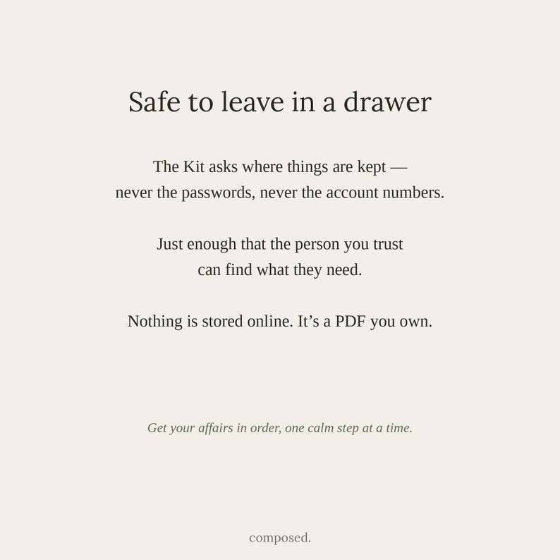 May include: A light beige document with dark text that reads: Safe to leave in a drawer. The Kit asks where things are kept &mdash; never the passwords, never the account numbers. Just enough that the person you trust can find what they need. Nothing is stored online. It&rsquo;s a PDF you own. Get your affairs in order, one calm step at a time. composed.