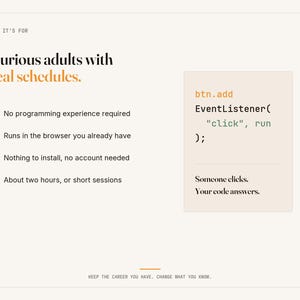 May include: A white informational graphic with black and orange text. It reads: Who it's for, Curious adults with real schedules. Bullet points list: No programming experience required, Runs in the browser, No install, About two hours. Code snippet: btn.add EventListener( "click", run ); Someone clicks. Your code answers. Keep the career you have. Change what you know.