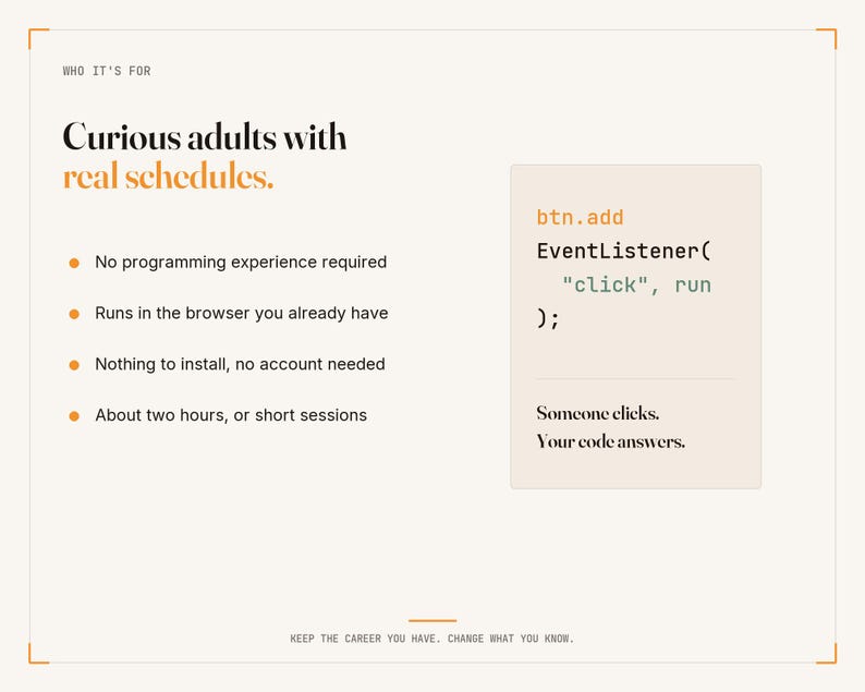 May include: A white informational graphic with black and orange text. It reads: Who it's for, Curious adults with real schedules. Bullet points list: No programming experience required, Runs in the browser, No install, About two hours. Code snippet: btn.add EventListener( "click", run ); Someone clicks. Your code answers. Keep the career you have. Change what you know.