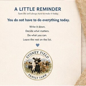 May include: A cream-colored card featuring the text A LITTLE REMINDER, Farm life isn't always have-to-make-it-today, You do not have to do everything today, Write it down, Decide what matters, Do what you can, Leave the rest on the list, and a Stoney Field Family Farm logo.