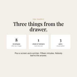 May include: A beige graphic with black text reading: YOU SUPPLY Three things from the drawer. 8 envelopes letter size or bigger, 1 sheet of stickers round, any color, 3 pens one per petition. Plus a screen and a printer. Fifteen minutes. Nobody learns the answer.