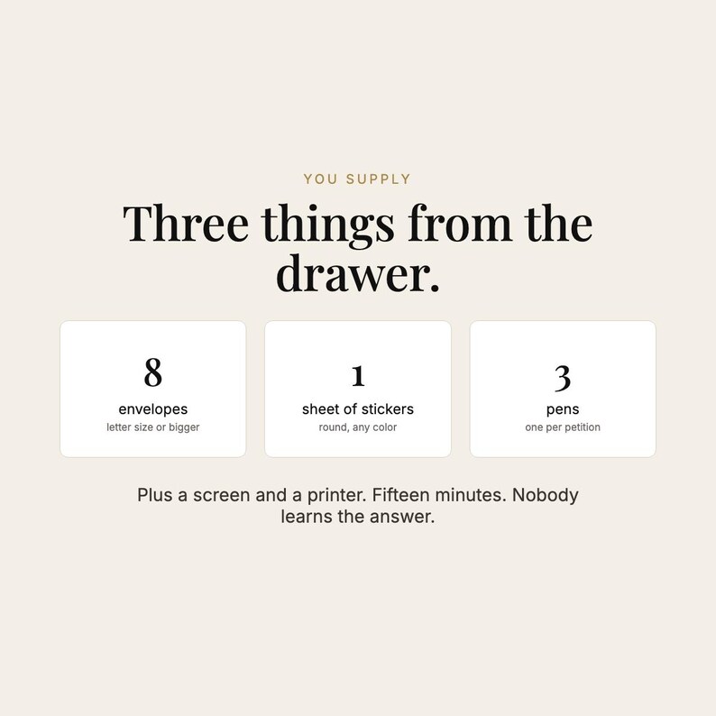 May include: A beige graphic with black text reading: YOU SUPPLY Three things from the drawer. 8 envelopes letter size or bigger, 1 sheet of stickers round, any color, 3 pens one per petition. Plus a screen and a printer. Fifteen minutes. Nobody learns the answer.