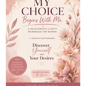 May include: A soft pink workbook cover titled MY CHOICE Begins With Me. A RELATIONSHIP CLARITY WORKBOOK FOR WOMEN. A WOMAN'S QUESTIONNAIRE. Discover Yourself and Your Desires. BE SEEN. BE HEARD. Be You. KNOW YOURSELF. KNOW WHAT YOU NEED. Choose with confidence. Love with intention. Decorated with watercolor floral illustrations.