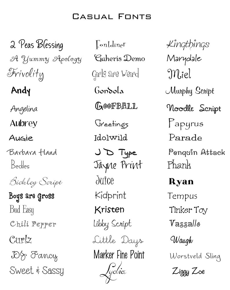 May include: A list of casual fonts, including 2 Peas Blessing, A Yummy Apology, Frivolity, Andy, Angelina, Aubrey, Augie, Fontdiner, Gaheris Demo, Girls are Weird, Kingthings, Marydale, Miel, Gondola, GOOFBALL, Greetings, Idolwild, Barbara Hand, Beckles, JD Type, Jayne Print, Phank, Bickley Script, Boys are Gross, Bud Easy, Chili Pepper, Curlz, JOG Fancy, Sweet & Sassy, Juice, Kidprint, Kristen, Libby Script, Little Days, Marker Fine Point, Lydie, Tempus, Tinker Toy, Vassallo, Waugh, Worstveld Sling, Ziggy Zoe.