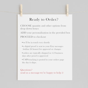 May include: A white printable sign with black text that reads "Ready to Order?" and provides instructions for ordering a personalized product. The text includes "CHOOSE quantity and other options from drop down boxes", "ADD your personalization in the provided box", and "PROCEED to checkout". The sign also includes information about the ordering process, such as "we'll be in touch very shortly", "a digital proof is sent to your Etsy messages (within 24 hours) for approval or changes", "orders are typically shipped in 1-2 business days after proof is approved", and "USPS tracking is posted to your orders page the day it ships". The sign concludes with "Questions? send us a message-we're happy to help :)".