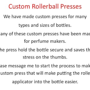 May include: Text on a white background that reads "Custom Rollerball Presses". We have made custom presses for many types and sizes of bottles. Many of these custom presses have been made for perfume makers. The press hold the bottle secure and saves the stress on the thumbs. Please message me to start the process to make a custom press that will make putting the roller applicator into the bottle easier.