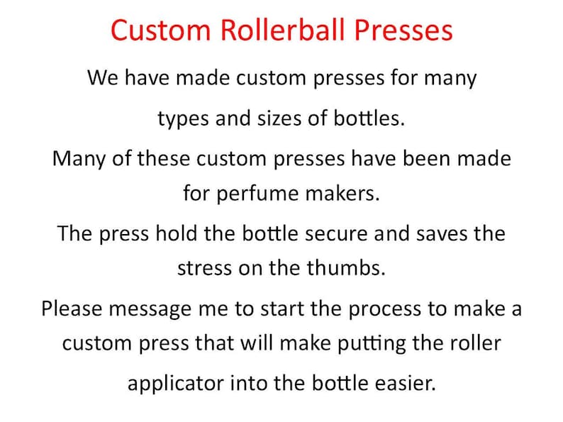 May include: Text on a white background that reads "Custom Rollerball Presses". We have made custom presses for many types and sizes of bottles. Many of these custom presses have been made for perfume makers. The press hold the bottle secure and saves the stress on the thumbs. Please message me to start the process to make a custom press that will make putting the roller applicator into the bottle easier.