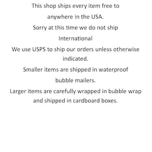 May include: Shipping information for an online shop. The shop ships every item free to anywhere in the USA. International shipping is not available at this time. Smaller items are shipped in waterproof bubble mailers. Larger items are carefully wrapped in bubble wrap and shipped in cardboard boxes.